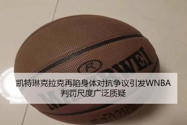凯特琳克拉克再陷身体对抗争议引发WNBA判罚尺度广泛质疑